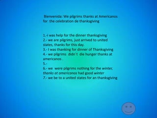 Bienvenida: We pilgrims thanks at Americanos
for the celebration de thanksgiving


1.-i was help for the dinner thanksgiving
2.- we are pilgrims, just arrived to united
states, thanks for this day.
3.- I was thanking for dinner of Thanksgiving
4.- we pilgrims didn´t die hunger thanks at
americanos .
5.-
6.- we were pilgrims nothing for the winter,
thanks at americanos had good winter
7.- we be to a united states for an thanksgiving
 
