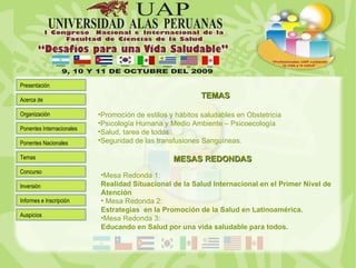 Promoción de estilos y hábitos saludables en Obstetricia Psicología Humana y Medio Ambiente – Psicoecología Salud, tarea de todos Seguridad de las transfusiones Sanguíneas. TEMAS MESAS REDONDAS Mesa Redonda 1:  Realidad Situacional de la Salud Internacional en el Primer Nivel de Atención   Mesa Redonda 2: Estrategias  en la Promoción de la Salud en Latinoamérica. Mesa Redonda 3:  Educando en Salud por una vida saludable para todos. 
