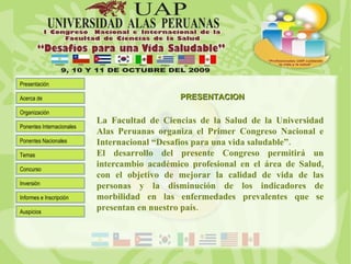 La Facultad de Ciencias de la Salud de la Universidad Alas Peruanas organiza el Primer Congreso Nacional e Internacional “Desafíos para una vida saludable”. El desarrollo del presente Congreso permitirá un intercambio académico profesional en el área de Salud, con el objetivo de mejorar la calidad de vida de las personas y la disminución de los indicadores de morbilidad en las enfermedades prevalentes que se presentan en nuestro país. PRESENTACION 