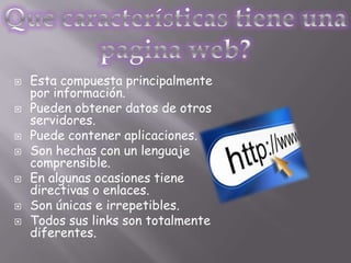    Esta compuesta principalmente
    por información.
   Pueden obtener datos de otros
    servidores.
   Puede contener aplicaciones.
   Son hechas con un lenguaje
    comprensible.
   En algunas ocasiones tiene
    directivas o enlaces.
   Son únicas e irrepetibles.
   Todos sus links son totalmente
    diferentes.
 
