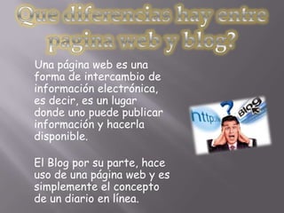 Una página web es una
forma de intercambio de
información electrónica,
es decir, es un lugar
donde uno puede publicar
información y hacerla
disponible.

El Blog por su parte, hace
uso de una página web y es
simplemente el concepto
de un diario en línea.
 
