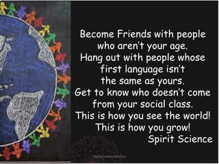 Become Friends with people
who aren’t your age.
Hang out with people whose
first language isn’t
the same as yours.
Get to know who doesn’t come
from your social class.
This is how you see the world!
This is how you grow!
Spirit Science
María Lorena Sánchez
 