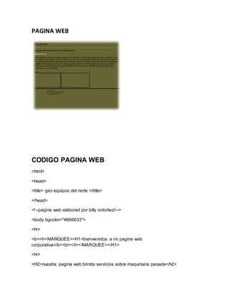 PAGINA WEB
CODIGO PAGINA WEB
<html>
<head>
<title> geo equipos del norte </title>
</head>
<!--pagina web elaborad por billy ordoñez//-->
<body bgcolor="#666633">
<hr>
<b><I><MARQUEE><H1>bienvenidos a mi pagina web
corporativa</b><br></I></MARQUEE></H1>
<hr>
<H2>nuestra pagina web brinda servicios sobre maquinaria pesada</h2>
 