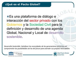 ¿Qué es el Pacto Global?



     Es una plataforma de diálogo e
   interacción del sector privado con los
   Gobiernos y la Sociedad Civil para la
   definición y desarrollo de una agenda
   Global, Nacional y Local de desarrollo
   sostenible.

Desarrollo Sostenible: Satisfacer las necesidades de las generaciones presentes sin
comprometer las posibilidades de las del futuro para atender sus propias necesidades
 