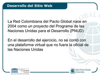 Desarrollo del Sitio Web



La Red Colombiana del Pacto Global nace en
2004 como un proyecto del Programa de las
Naciones Unidas para el Desarrollo (PNUD)

En el desarrollo del ejercicio, no se contó con
una plataforma virtual que no fuera la oficial de
las Naciones Unidas
 