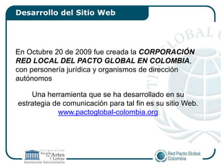 Desarrollo del Sitio Web




En Octubre 20 de 2009 fue creada la CORPORACIÓN
RED LOCAL DEL PACTO GLOBAL EN COLOMBIA,
con personería jurídica y organismos de dirección
autónomos

    Una herramienta que se ha desarrollado en su
estrategia de comunicación para tal fin es su sitio Web.
            www.pactoglobal-colombia.org
 