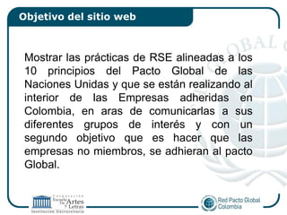 Objetivo del sitio web



 Mostrar las prácticas de RSE alineadas a los
 10 principios del Pacto Global de las
 Naciones Unidas y que se están realizando al
 interior de las Empresas adheridas en
 Colombia, en aras de comunicarlas a sus
 diferentes grupos de interés y con un
 segundo objetivo que es hacer que las
 empresas no miembros, se adhieran al pacto
 Global.
 