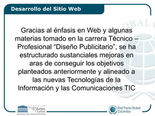 Desarrollo del Sitio Web



   Gracias al énfasis en Web y algunas
 materias tomado en la carrera Técnico –
 Profesional “Diseño Publicitario”, se ha
  estructurado sustanciales mejoras en
      aras de conseguir los objetivos
  planteados anteriormente y alineado a
       las nuevas Tecnologías de la
 Información y las Comunicaciones TIC
 