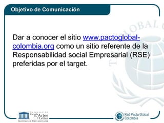 Objetivo de Comunicación




Dar a conocer el sitio www.pactoglobal-
colombia.org como un sitio referente de la
Responsabilidad social Empresarial (RSE)
preferidas por el target.
 