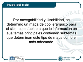 Mapa del sitio




      Por navegabilidad y Usabilidad, se
determinó un mapa de tipo jerárquico para
el sitio, esto debido a que lo información en
sus temas principales contienen subtemas
que determinan este tipo de mapa como el
                más adecuado.
 