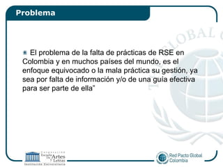 Problema




   El problema de la falta de prácticas de RSE en
 Colombia y en muchos países del mundo, es el
 enfoque equivocado o la mala práctica su gestión, ya
 sea por falta de información y/o de una guía efectiva
 para ser parte de ella”
 