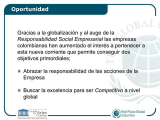 Oportunidad



 Gracias a la globalización y al auge de la
 Responsabilidad Social Empresarial las empresas
 colombianas han aumentado el interés a pertenecer a
 esta nueva corriente que permite conseguir dos
 objetivos primordiales;

   Abrazar la responsabilidad de las acciones de la
   Empresa

   Buscar la excelencia para ser Competitivo a nivel
   global
 