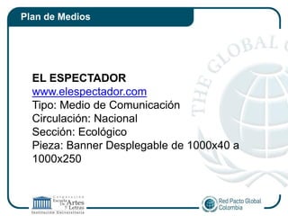Plan de Medios




  EL ESPECTADOR
  www.elespectador.com
  Tipo: Medio de Comunicación
  Circulación: Nacional
  Sección: Ecológico
  Pieza: Banner Desplegable de 1000x40 a
  1000x250
 