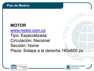 Plan de Medios




  MOTOR
  www.motor.com.co
  Tipo: Especializada
  Circulación: Nacional
  Sección: Home
  Pieza: Solapa a la derecha 160x600 px
 
