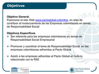 Objetivos


Objetivo General.
Posicionar el sitio Web www.pactoglobal-colombia, en aras de
contribuir al involucramiento de las Empresas colombianas en temas
de Responsabilidad Social

Objetivos Específicos
  Ser referente para las empresas colombianas en temas de
  Responsabilidad Social Empresarial

  Promover y coordinar el tema de Responsabilidad Social en las
  empresas colombianas adheridas al Pacto Global

  Asistir a las empresas adheridas al Pacto Global en todo lo
  relacionado con la RSE
 