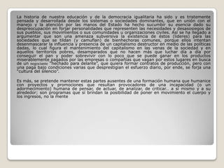 La historia de nuestra educación y de la democracia igualitaria ha sido y es tristemente
pensada y desarrollada desde los sistemas o sociedades dominantes, que en unión con el
manejo y la atención por las manos del Estado ha hecho sucumbir su esencia dado su
despreocupación en forjar personalidades que representen las necesidades y desasosiegos de
sus pueblos, sus movimientos o sus comunidades u organizaciones civiles. Así se ha llegado a
argumentar que son una amenaza subversiva la existencia de éstos (lideres) para las
sociedades que se tildan (y camuflan) de bienhechoras comunes, porque ellos intentan
desenmascarar la influencia y presencia de un capitalismo destructor en medio de las políticas
dadas, lo cual figura el mantenimiento del capitalismo en las venas de la sociedad y en
aquellos territorios pobres, desamparados que no hacen más que luchar día a día por
conseguir el pan y poder sobrevivir con lo poco que se puede ganar en los productos
miserablemente pagados por las empresas o compañías que vagan por estos lugares en busca
de un negociante “hechado para delante”, que quiera formar contratos de producción, pero con
una paga bajo condiciones varias que desprestigian el esfuerzo diario, por ende, se forja una
“cultura del silencio”.
Es más, se pretende mantener estas partes ausentes de una formación humana que humanice
con proyectos y promociones que resultan provocadores de una incapacidad (o un
adormecimiento) humana de pensar, de actuar, de analizar, de criticar… a sí mismo y a su
alrededor; son programas que sí brindan la posibilidad de poner en movimiento el cuerpo y
los ingresos, no la mente
 