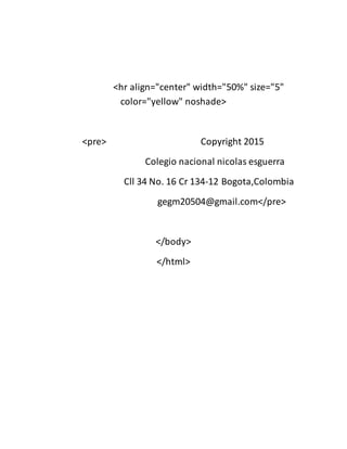 <hr align="center" width="50%" size="5"
color="yellow" noshade>
<pre> Copyright 2015
Colegio nacional nicolas esguerra
Cll 34 No. 16 Cr 134-12 Bogota,Colombia
gegm20504@gmail.com</pre>
</body>
</html>
 
