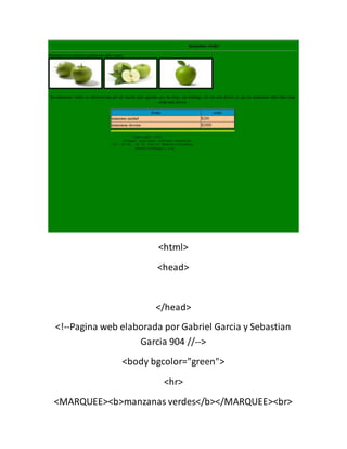 <html>
<head>
</head>
<!--Pagina web elaborada por Gabriel Garcia y Sebastian
Garcia 904 //-->
<body bgcolor="green">
<hr>
<MARQUEE><b>manzanas verdes</b></MARQUEE><br>
 