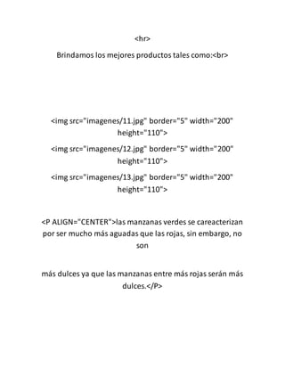 <hr>
Brindamos los mejores productos tales como:<br>
<img src="imagenes/11.jpg" border="5" width="200"
height="110">
<img src="imagenes/12.jpg" border="5" width="200"
height="110">
<img src="imagenes/13.jpg" border="5" width="200"
height="110">
<P ALIGN="CENTER">las manzanas verdes se careacterizan
por ser mucho más aguadas que las rojas, sin embargo, no
son
más dulces ya que las manzanas entre más rojas serán más
dulces.</P>
 