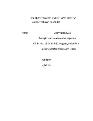 <hr align="center" width="50%" size="5"
color="yellow" noshade>
<pre> Copyright 2015
Colegio nacional nicolas esguerra
Cll 34 No. 16 Cr 134-12 Bogota,Colombia
gegm20504@gmail.com</pre>
</body>
</html>
 