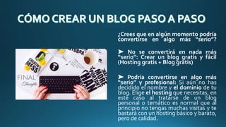 ¿Crees que en algún momento podría
convertirse en algo más “serio”?
➤ No se convertirá en nada más
“serio”: Crear un blog gratis y fácil
(Hosting gratis + Blog gratis)
➤ Podría convertirse en algo más
“serio” y profesional: Si aún no has
decidido el nombre y el dominio de tu
blog. Elige el hosting que necesitas, en
este caso al tratarse de un blog
personal o temático es normal que al
principio no tengas muchas visitas y te
bastará con un hosting básico y barato,
pero de calidad.
 