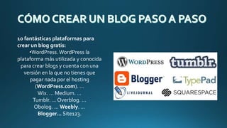 10 fantásticas plataformas para
crear un blog gratis:
•WordPress.WordPress la
plataforma más utilizada y conocida
para crear blogs y cuenta con una
versión en la que no tienes que
pagar nada por el hosting
(WordPress.com). ...
Wix. ... Medium. ...
Tumblr. ... Overblog. ...
Obolog. ... Weebly. ...
Blogger… Site123.
 