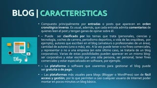 • Compuesto principalmente por entradas o posts que aparecen en orden
cronológico inverso. Es usual, además, que cada entrada admita comentarios de
quienes leen el post y tengan ganas de opinar sobre él.
• – Puede ser clasificado por los temas que trata (personales, ciencias y
tecnología, coches de carrera, periodismo deportivo, o vida de las orquídeas, por
ejemplo), autores que escriben en el blog (amateurs o profesionales de un área),
cantidad de autores (uno o más), etc. A la vez puede tener o no fines comerciales,
y representar o no a una empresa (en este último caso, se trataría de un blog
corporativo). Varias de estas posibilidades pueden aparecer en un mismo blog:
ser corporativo y estar escrito por una sóla persona, ser personal, tener fines
comerciales y estar especializado en software, por ejemplo.
• – La plataforma o software que usaremos para gestionar el blog puede
ser gratuita o de pago.
• – Las plataformas más usuales para blogs (Blogger o WordPress) son de fácil
acceso y gestión, por lo que permiten a casi cualquier usuario de Internet poder
montar en pocos minutos un blog básico.
 