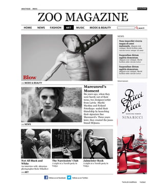 MASTHEAD   INDEX




                   ZOO MAGAZINE
                                                                                           NEWS
                                                                                            Nunc imperdiet viverra
                                                                                            magna sit amet
                                                                                            malesuada. Aliquam erat
                                                                                            volutpat. Morbi facilisis enim
                                                                                            rutrum tortor semper sit amet

                                                                                            Suspendisse dictum
                                                                                            sagittis elementum.
                                                                                            Aliquam erat volutpat. Morbi
                                                                                            facilisis enim rutrum tortor

                                                                                            S u s p e n d is s e d ict u m
                                                                                            s a g it t is e le m e n t u m .
                                                                                            Aliquam erat volutpat. Morbi
                                                                                            facilisis enim rutrum tortor

 Blow                                                                                      Advertisement
>> MODE & BEAUTY
                                                           Mareunrol’s
                                                           Moment
                                                           Six years ago, when they
                                                           were barely out of their
                                                           teens, two designer/artist
                                                           from Latvia -Marite
                                                           Mastina and Roland
                                                           Peterkops- sealed their
                                                           friendship by launching
                                                           their signature line
                                                           Mareunrol’s. Three years
                                                           later, they created the jeans
                                                           brand Mrjeans.
>> NEWS
                                                           
                                                           
                                                           




N o t A ll B la c k a n d    The Narcissists’ Club
        Jaimeister Rock
W h it e 
                   A night at a Narzibparty in   A night at a Narzibparty in
An interview with ukranian   Tokyo
                        Tokyo
photographer Boris Mikalhov
 
                              
>> ART                      >> FASHION                     >> MUSIC



                                                                                                Terms & Conditions      Contact
 