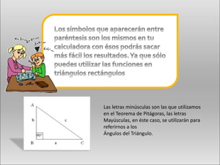 Las letras minúsculas son las que utilizamos
en el Teorema de Pitágoras, las letras
Mayúsculas, en éste caso, se utilizarán para
referirnos a los
Ángulos del Triángulo.
 