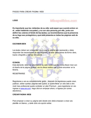 PASOS PARA CREAR PAGINA WEB
LOGO
Es importante que los visitantes de su sitio web sepan que cuando entran en
el , están hablando con usted, y no con otra persona, por ello, junto con
definir los colores el fondo de los textos. Le recomendamos que la presencia
de su logo sea protagónico y que esté presente en todas las páginas web de
su sitio.
ESCRIBIR BIEN
Los textos deben ser coherentes con lo que la página web representa y debe
responder las necesidades de sus visitantes, el texto debe leerse de forma clara,
buena ortografía y manejo de colores.
ICONOS.
Este elemento debe ser prioridad en su web, cuide que los iconos lleven bien con
el diseño de la página general. wix le ofrece estilos que podrán encontrar en la
librería.
REGISTRARSE
Registrarse a wix es completamente gratis , después de registrarse puede crear,
publicar, editar cuantas páginas web quiera .si quiere llevar un sitio web a otro
nivel mas profesional puede contratar un plan Premium , para registrarse en wix
ingrese a www.wix.com haga click en empezar ahora, e ingrese por correo
electrónico.
CREAR PAGINA WEB
Para empezar a crear su página web desde cero debe empezar a crear una
plantilla en blanco, y darle click a la opción editar.
 