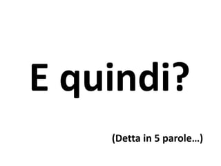 E quindi?
(Detta in 5 parole…)
 