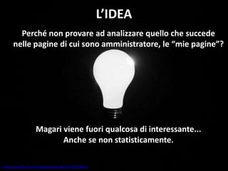 L’IDEA
Perché non provare ad analizzare quello che succede
nelle pagine di cui sono amministratore, le “mie pagine”?
Magari viene fuori qualcosa di interessante...
Anche se non statisticamente.
http://www.flickr.com/photos/brunkfordbraun/330793963/
 