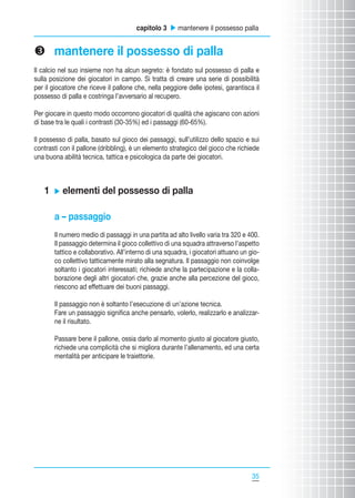 capitolo 3 u mantenere il possesso palla

w mantenere il possesso di palla
Il calcio nel suo insieme non ha alcun segreto: è fondato sul possesso di palla e
sulla posizione dei giocatori in campo. Si tratta di creare una serie di possibilità
per il giocatore che riceve il pallone che, nella peggiore delle ipotesi, garantisca il
possesso di palla e costringa l’avversario al recupero.
Per giocare in questo modo occorrono giocatori di qualità che agiscano con azioni
di base tra le quali i contrasti (30-35%) ed i passaggi (60-65%).
Il possesso di palla, basato sul gioco dei passaggi, sull’utilizzo dello spazio e sui
contrasti con il pallone (dribbling), è un elemento strategico del gioco che richiede
una buona abilità tecnica, tattica e psicologica da parte dei giocatori.

1

u

elementi del possesso di palla

a – passaggio
Il numero medio di passaggi in una partita ad alto livello varia tra 320 e 400.
Il passaggio determina il gioco collettivo di una squadra attraverso l’aspetto
tattico e collaborativo. All’interno di una squadra, i giocatori attuano un gioco collettivo tatticamente mirato alla segnatura. Il passaggio non coinvolge
soltanto i giocatori interessati; richiede anche la partecipazione e la collaborazione degli altri giocatori che, grazie anche alla percezione del gioco,
riescono ad effettuare dei buoni passaggi.
Il passaggio non è soltanto l’esecuzione di un’azione tecnica.
Fare un passaggio significa anche pensarlo, volerlo, realizzarlo e analizzarne il risultato.
Passare bene il pallone, ossia darlo al momento giusto al giocatore giusto,
richiede una complicità che si migliora durante l’allenamento, ed una certa
mentalità per anticipare le traiettorie.

35
35

 