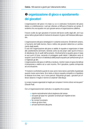 Calcio. 160 esercizi e giochi per l’allenamento tattico

y organizzazione di gioco e spostamento
dei giocatori
L’organizzazione del gioco è la base su cui si costruisce l’evoluzione del gioco
stesso e si distribuiscono i ruoli per ottenere un’efficacia d’insieme sul campo. È
evidente che una squadra non può giocare senza un’organizzazione collettiva.
Il lavoro svolto da ogni giocatore è funzione del lavoro svolto dagli altri, ed il suo
senso tattico gli permette di risolvere le situazioni di gioco nell’interesse della squadra.
L’organizzazione del gioco (strategia) è in costante evoluzione. Gli elementi variano,
e l’aumento del livello tecnico, fisico e tattico dei giocatori determina un cambiamento degli assetti.
È così che l’organizzazione del gioco si adatta: le squadre si organizzano in base
alle caratteristiche dominanti, tenendo conto sia dei propri valori (punti di forza e
di debolezza) che di quelli dell’avversario. Intuitivamente la squadra gioca in base
ai suoi punti di forza, cercando di proteggere quelli deboli. L’allenatore cerca di
scoprire i punti di forza e di debolezza della propria squadra per perfezionare gli uni
e migliorare gli altri.
L’organizzazione del gioco è definita e duratura, mentre il piano di gioco (la tattica)
è temporaneo e relativo ad un solo incontro. Per il giocatore, questa corrisponde
ad una situazione.
“Il modulo è confortante quando le cose vanno meno bene e permette di godersela
quando invece vanno bene. Se si resta un blocco squadra compatto e si rispettano
le distanze tra le linee, non ci sono pericoli. Riducendo gli spazi, i giocatori più offensivi daranno il meglio in termini di creatività” (Elie Baup)
Lo scopo è essere organizzati al meglio per compiere il minimo sforzo nel recupero”
(Claude Puel)
Con un’organizzazione ben costruita ci si aspetta che si possa:
 coprire razionalmente tutta la larghezza del campo
 occupare gli spazi tra i giocatori avversari per impedire la loro
progressione
 far correre l’avversario
 ridurre gli sforzi fisici
 arrivare facilmente alla porta

80

 