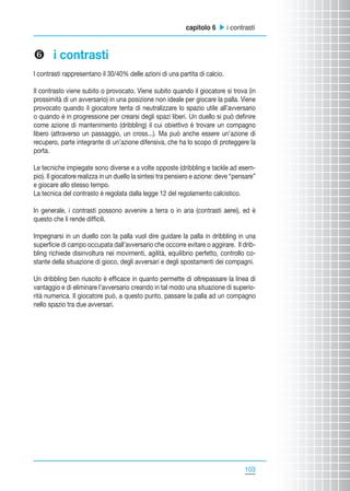 capitolo 6 u i contrasti

z i contrasti
I contrasti rappresentano il 30/40% delle azioni di una partita di calcio.
Il contrasto viene subito o provocato. Viene subito quando il giocatore si trova (in
prossimità di un avversario) in una posizione non ideale per giocare la palla. Viene
provocato quando il giocatore tenta di neutralizzare lo spazio utile all’avversario
o quando è in progressione per crearsi degli spazi liberi. Un duello si può definire
come azione di mantenimento (dribbling) il cui obiettivo è trovare un compagno
libero (attraverso un passaggio, un cross...). Ma può anche essere un’azione di
recupero, parte integrante di un’azione difensiva, che ha lo scopo di proteggere la
porta.
Le tecniche impiegate sono diverse e a volte opposte (dribbling e tackle ad esempio). Il giocatore realizza in un duello la sintesi tra pensiero e azione: deve “pensare”
e giocare allo stesso tempo.
La tecnica del contrasto è regolata dalla legge 12 del regolamento calcistico.
In generale, i contrasti possono avvenire a terra o in aria (contrasti aerei), ed è
questo che li rende difficili.
Impegnarsi in un duello con la palla vuol dire guidare la palla in dribbling in una
superficie di campo occupata dall’avversario che occorre evitare o aggirare. Il dribbling richiede disinvoltura nei movimenti, agilità, equilibrio perfetto, controllo costante della situazione di gioco, degli avversari e degli spostamenti dei compagni.
Un dribbling ben riuscito è efficace in quanto permette di oltrepassare la linea di
vantaggio e di eliminare l’avversario creando in tal modo una situazione di superiorità numerica. Il giocatore può, a questo punto, passare la palla ad un compagno
nello spazio tra due avversari.

103
103

 