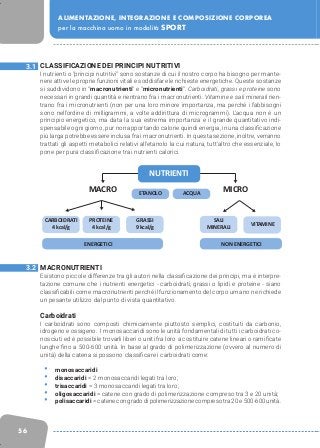 56
ALIMENTAZIONE, INTEGRAZIONE E COMPOSIZIONE CORPOREA
per la macchina uomo in modalità SPORT
CLASSIFICAZIONE DEI PRINCIPI NUTRITIVI
I nutrienti o “principi nutritivi” sono sostanze di cui il nostro corpo ha bisogno per mante-
nere attive le proprie funzioni vitali e soddisfare le richieste energetiche. Queste sostanze
si suddividono in “macronutrienti” e “micronutrienti”. Carboidrati, grassi e proteine sono
necessari in grandi quantità e rientrano fra i macronutrienti. Vitamine e sali minerali rien-
trano fra i micronutrienti (non per una loro minore importanza, ma perché i fabbisogni
sono nell’ordine di milligrammi, a volte addirittura di microgrammi). L’acqua non è un
principio energetico, ma data la sua estrema importanza e il grande quantitativo indi-
spensabile ogni giorno, pur non apportando calorie quindi energia, in una classificazione
più larga potrebbe essere inclusa fra i macronutrienti. In questa sezione, inoltre, verranno
trattati gli aspetti metabolici relativi all’etanolo la cui natura, tutt’altro che essenziale, lo
pone per pura classificazione tra i nutrienti calorici.
MACRONUTRIENTI
Esistono piccole differenze tra gli autori nella classificazione dei principi, ma è interpre-
tazione comune che i nutrienti energetici - carboidrati, grassi o lipidi e proteine - siano
classificabili come macronutrienti perché il funzionamento del corpo umano ne richiede
un pesante utilizzo dal punto di vista quantitativo.
Carboidrati
I carboidrati sono composti chimicamente piuttosto semplici, costituiti da carbonio,
idrogeno e ossigeno. I monosaccaridi sono le unità fondamentali di tutti i carboidrati co-
nosciuti ed è possibile trovarli liberi o uniti fra loro a costituire catene lineari o ramificate
lunghe fino a 500-600 unità. In base al grado di polimerizzazione (ovvero al numero di
unità) della catena si possono classificare i carboidrati come:
•	 monosaccaridi
•	 disaccaridi = 2 monosaccaridi legati tra loro;
•	 trisaccaridi = 3 monosaccaridi legati tra loro;
•	 oligosaccaridi = catene con grado di polimerizzazione compreso tra 3 e 20 unità;
•	 polisaccaridi = catene con grado di polimerizzazione compreso tra 20 e 500-600 unità.
3.1
3.2
MACRO ETANOLO
CARBOIDRATI
4 kcal/g
PROTEINE
4 kcal/g
GRASSI
9 kcal/g
SALI
MINERALI
ENERGETICI NON ENERGETICI
VITAMINE
ACQUA
MICRO
NUTRIENTI
 