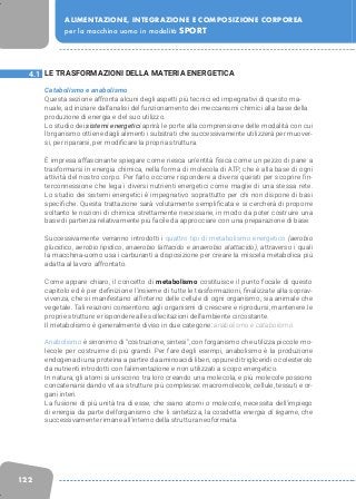 122
ALIMENTAZIONE, INTEGRAZIONE E COMPOSIZIONE CORPOREA
per la macchina uomo in modalità SPORT
LE TRASFORMAZIONI DELLA MATERIA ENERGETICA
Catabolismo e anabolismo
Questa sezione affronta alcuni degli aspetti più tecnici ed impegnativi di questo ma-
nuale, ad iniziare dall’analisi del funzionamento dei meccanismi chimici alla base della
produzione di energia e del suo utilizzo.
Lo studio dei sistemi energetici aprirà le porte alla comprensione delle modalità con cui
l’organismo ottiene dagli alimenti i substrati che successivamente utilizzerà per muover-
si, per ripararsi, per modificare la propria struttura.
È impresa affascinante spiegare come riesca un’entità fisica come un pezzo di pane a
trasformarsi in energia chimica, nella forma di molecola di ATP, che è alla base di ogni
attività del nostro corpo. Per farlo occorre rispondere a diversi quesiti per scoprire l’in-
terconnessione che lega i diversi nutrienti energetici come maglie di una stessa rete.
Lo studio dei sistemi energetici è impegnativo soprattutto per chi non dispone di basi
specifiche. Questa trattazione sarà volutamente semplificata e si cercherà di proporre
soltanto le nozioni di chimica strettamente necessarie, in modo da poter costruire una
base di partenza relativamente più facile da approcciare con una preparazione di base.
Successivamente verranno introdotti i quattro tipi di metabolismo energetico (aerobio
glucidico, aerobio lipidico, anaerobio lattacido e anaerobio alattacido), attraverso i quali
la macchina-uomo usa i carburanti a disposizione per creare la miscela metabolica più
adatta al lavoro affrontato.
Come appare chiaro, il concetto di metabolismo costituisce il punto focale di questo
capitolo ed è per definizione l’insieme di tutte le trasformazioni, finalizzate alla soprav-
vivenza, che si manifestano all’interno delle cellule di ogni organismo, sia animale che
vegetale. Tali reazioni consentono agli organismi di crescere e riprodursi, mantenere le
proprie strutture e rispondere alle sollecitazioni dell’ambiente circostante.
Il metabolismo è generalmente diviso in due categorie: anabolismo e catabolismo.
Anabolismo è sinonimo di “costruzione, sintesi”, con l’organismo che utilizza piccole mo-
lecole per costruirne di più grandi. Per fare degli esempi, anabolismo è la produzione
endogena di una proteina a partire da aminoacidi liberi, oppure di trigliceridi o colesterolo
da nutrienti introdotti con l’alimentazione e non utilizzati a scopo energetico.
In natura, gli atomi si uniscono tra loro creando una molecola, e più molecole possono
concatenarsi dando vita a strutture più complesse: macromolecole, cellule, tessuti e or-
gani interi.
La fusione di più unità tra di esse, che siano atomi o molecole, necessita dell’impiego
di energia da parte dell’organismo che li sintetizza, la cosidetta energia di legame, che
successivamente rimane all’interno della struttura neoformata.
4.1
 