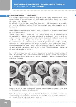 170
ALIMENTAZIONE, INTEGRAZIONE E COMPOSIZIONE CORPOREA
per la macchina uomo in modalità SPORT
COMPLEMENTARIETÀ DELLE FONTI
Una “corretta alimentazione” si basa su adeguati apporti calorici provenienti nelle giuste
proporzioni dai vari macronutrienti, in grado di garantire allo stesso tempo livelli ottimali
di micronutrienti e di liquidi.
Le richieste del neonato sono soddisfatte tutte insieme dal latte materno; al contrario,
non esiste un solo alimento al mondo che contenga tutto ciò di cui un soggetto adulto
ha bisogno.
Per questo è necessario avere una dieta varia: ogni scelta avrà le sue caratteristiche e
dei contenuti particolari.
Sapere quali nutrienti sono racchiusi in un determinato alimento permetterà di avere
consapevolezza e autonomia, di regolare al meglio le introduzioni di cibo evitando ec-
cessi o carenze, di dare all’organismo ciò di cui ha bisogno nel modo più gustoso, più
salutare e, perché no, anche più economico quando lo si voglia.
La cucina italiana non è soltanto fiore all’occhiello dei palati gourmet di tutto il mondo,
ma anche una delle rappresentazioni meglio riuscite della Dieta Mediterranea, ricono-
sciuta a livello mondiale come esempio virtuoso per il raggiungimento del benessere.
Se la storia del Bel Paese è ricca di trionfi sportivi, forse in parte lo deve alla ricca cultura
alimentare di tutti gli atleti coinvolti.
La tradizione culinaria in alcuni casi non è comunque priva di insidie: basti pensare al
menù di una trattoria in cui, nella carta dei “contorni”, è spesso possibile dover scegliere
fra tra insalata mista, dei piselli, dell’erba cotta o delle patate, come se avessero la stessa
valenza nutrizionale.
La conoscenza dei contenuti di un qualunque alimento aiuterà a impostare i pasti in linea
con le combinazioni alimentari più corrette.
In questo capitolo viene proposta una carrellata di alimenti suddividendoli per classi che
condividono gli stessi contenuti nutrizionali, analizzandoli nelle loro particolarità secon-
do una visione critica legata alla pratica sportiva.
6.1
 