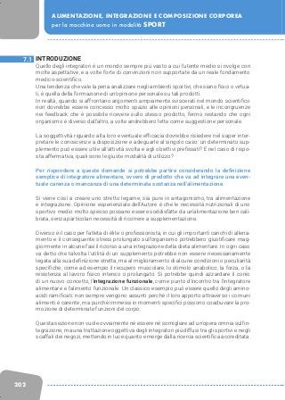 202
ALIMENTAZIONE, INTEGRAZIONE E COMPOSIZIONE CORPOREA
per la macchina uomo in modalità SPORT
INTRODUZIONE
Quello degli integratori è un mondo sempre più vasto a cui l’utente medio si rivolge con
molte aspettative, e a volte forte di convinzioni non supportate da un reale fondamento
medico-scientifico.
Una tendenza che vale la pena analizzare negli ambienti sportivi, che siano fisici o virtua-
li, è quella della formazione di un’opinione personale su tali prodotti.
In realtà, quando si affrontano argomenti ampiamente sviscerati nel mondo scientifico
non dovrebbe essere concesso molto spazio alle opinioni personali, e le incongruenze
nei feedback che è possibile ricevere sullo stesso prodotto, fermo restando che ogni
organismo è diverso dall’altro, a volte andrebbero lette come suggestione personale.
La soggettività riguardo alla loro eventuale efficacia dovrebbe risiedere nel saper inter-
pretare le conoscenze a disposizione e adeguarle al singolo caso: un determinato sup-
plemento può essere utile all’attività svolta e agli obiettivi prefissati? E nel caso di rispo-
sta affermativa, quali sono le giuste modalità di utilizzo?
Per rispondere a queste domande si potrebbe partire considerando la definizione
semplice di integratore alimentare, ovvero di prodotto che va ad integrare una even-
tuale carenza o mancanza di una determinata sostanza nell’alimentazione.
Si viene così a creare uno stretto legame, sia pure in antagonismo, tra alimentazione
e integrazione. Opinione esperienziale dell’Autore è che le necessità nutrizionali di uno
sportivo medio molto spesso possano essere soddisfatte da un’alimentazione ben cali-
brata, senza particolari necessità di ricorrere a supplementazione.
Diverso è il caso per l’atleta di élite o professionista, in cui gli importanti carichi di allena-
mento e il conseguente stress prolungato sull’organismo potrebbero giustificare mag-
giormente in alcune fasi il ricorso a una integrazione della dieta alimentare. In ogni caso
va detto che talvolta l’utilità di un supplemento potrebbe non essere necessariamente
legata alla sua definizione stretta, ma al miglioramento di alcune condizioni o peculiarità
specifiche, come ad esempio il recupero muscolare, lo stimolo anabolico, la forza, o la
resistenza al lavoro fisico intenso o prolungato. Si potrebbe quindi azzardare il conio
di un nuovo concetto, l’integrazione funzionale, come punto d’incontro tra l’integratore
alimentare e l’alimento funzionale. Un classico esempio può essere quello degli amino-
acidi ramificati: non sempre vengono assunti perché il loro apporto attraverso i comuni
alimenti è carente, ma purché immessi in momenti specifici possono coadiuvare la pro-
mozione di determinate funzioni del corpo.
Questa sezione non vuole ovviamente né essere né somigliare ad un’opera omnia sull’in-
tegrazione, ma una trattazione oggettiva degli integratori più diffusi tra gli sportivi e negli
scaffali dei negozi, mettendo in luce quanto emerge dalla ricerca scientifica accreditata.
7.1
 