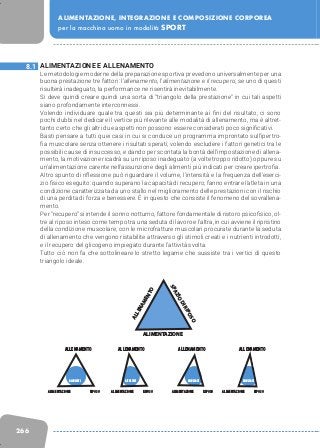 266
ALIMENTAZIONE, INTEGRAZIONE E COMPOSIZIONE CORPOREA
per la macchina uomo in modalità SPORT
ALIMENTAZIONE E ALLENAMENTO
Le metodologie moderne della preparazione sportiva prevedono universalmente per una
buona prestazione tre fattori: l’allenamento, l’alimentazione e il recupero; se uno di questi
risulterà inadeguato, la performance ne risentirà inevitabilmente.
Si deve quindi creare quindi una sorta di “triangolo della prestazione” in cui tali aspetti
siano profondamente interconnessi.
Volendo individuare quale tra questi sia più determinante ai fini del risultato, ci sono
pochi dubbi nel dedicare il vertice più rilevante alle modalità di allenamento, ma è altret-
tanto certo che gli altri due aspetti non possono essere considerati poco significativi.
Basti pensare a tutti quei casi in cui si conduce un programma improntato sull’ipertro-
fia muscolare senza ottenere i risultati sperati; volendo escludere i fattori genetici tra le
possibili cause di insuccesso, e dando per scontata la bontà dell’impostazione di allena-
mento, la motivazione ricadrà su un riposo inadeguato (a volte troppo ridotto) oppure su
un’alimentazione carente nell’assunzione degli alimenti più indicati per creare ipertrofia.
Altro spunto di riflessione può riguardare il volume, l’intensità e la frequenza dell’eserci-
zio fisico eseguito: quando superano la capacità di recupero, fanno entrare l’atleta in una
condizione caratterizzata da uno stallo nel miglioramento delle prestazioni con il rischio
di una perdita di forza e benessere. È in questo che consiste il fenomeno del sovrallena-
mento.
Per “recupero” si intende il sonno notturno, fattore fondamentale di ristoro psicofisico, ol-
tre al riposo inteso come tempo tra una seduta di lavoro e l’altra, in cui avviene il ripristino
della condizione muscolare, con le microfratture muscolari procurate durante la seduta
di allenamento che vengono ristabilite attraverso gli stimoli creati e i nutrienti introdotti,
e il recupero del glicogeno impiegato durante l’attività svolta.
Tutto ciò non fa che sottolineare lo stretto legame che sussiste tra i vertici di questo
triangolo ideale.
8.1
SPAZIODIRIPOSO
ALLENAMENTO
ALIMENTAZIONE
ALLENAMENTO
ALIMENTAZIONE
RISULTATI
RIPOSO
ALLENAMENTO
ALIMENTAZIONE
RISULTATI
RIPOSO
ALLENAMENTO
ALIMENTAZIONE
RISULTATI
RIPOSO
ALLENAMENTO
ALIMENTAZIONE
RISULTATI
RIPOSO
 