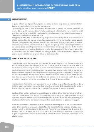 298
ALIMENTAZIONE, INTEGRAZIONE E COMPOSIZIONE CORPOREA
per la macchina uomo in modalità SPORT
INTRODUZIONE
In quasi tutti gli sport più diffusi, il peso e la composizione corporea sono parametri fon-
damentali per l’ottimizzazione della prestazione.
Ogni disciplina con le sue particolari caratteristiche si presta ad essere praticata al
meglio da soggetti con una determinata corporatura, e l’atleta che voglia esprimersi al
massimo delle sue possibilità cercherà di ottenerla durante la preparazione attraverso
l’allenamento e la giusta alimentazione.
Il raggiungimento della forma ottimale può passare per alcuni periodi in cui ci si dedica
all’accrescimento della massa muscolare, oppure alla diminuizione della massa grassa.
Gli atleti impegnati in discipline nelle quali siano vincolanti le categorie di peso, scelgono
spesso di ricorrere ad un protocollo di calo peso per gareggiare in una categoria ritenuta
più vantaggiosa. Queste pratiche sono terreno fertile per gli approcci fai-da-te, mentre
nella realtà devono essere analizzate con molta delicatezza perchè possono nasconde-
re delle insidie. Infatti non è sempre facile raggiungere i risultati desiderati ed eventuali
approcci errati possono compromettere lo stato di salute.
IPERTROFIA MUSCOLARE
L’obiettivo ipertrofia è molto ricercato da atleti di numerose discipline. Se questo termine
a molti dei lettori evocherà in prima istanza l’immagine di un bodybuilder che allena la
propria la muscolatura puntando al massimo accrescimento essenzialmente per fini
estetici, in numerose altre occasioni può rappresentare un momento della preparazione
della propria disciplina, come potrebbe essere il passaggio a una categoria di peso supe-
riore, o l’affinamento della prestazione col bilanciere per un atleta di cross training, o an-
cora il ciclo di potenziamento nel podismo, nel ciclismo e in numerosi sport di squadra,
in cui la forza, quindi la massa muscolare, è un fattore di assoluto rilievo.
Tecnicamente l’ipertrofia è un processo in cui si verifica l’aumento del diametro o della
sezione trasversale di un muscolo attraverso l’incremento dello spessore delle singole
fibrocellule che lo costituiscono, facilitando la formazione di nuove miofibrille.
Quello dell’ipertrofia è un fenomeno selettivo per le fibre di tipo II (chiamate anche bian-
che, o FT dall’inglese “fast twitch”, fibre veloci) che intervengono nelle azioni muscolari
rapide ed intense; pertanto risponderà meglio allo stimolo ipertrofico e otterrà maggiori
risultati quell’atleta che per patrimonio genetico potrà disporne in quantità maggiori.
Il volume delle fibre aumenta quando il muscolo viene impegnato per un determinato
lasso di tempo alla sua massima capacità di forza e resistenza, creando situazioni di
stress e relative controreazioni. Sarà quindi funzionale un programma di lavoro che
preveda carichi crescenti secondo il principio dell’esercizio con resistenze progressive
in grado di provocare stress intermittenti di varia natura che inducano il muscolo a un
adattamento.
9.1
9.2
 