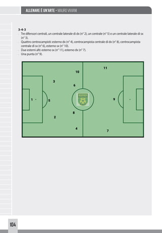 104
Allenare è un’arte - Mauro Viviani
3-4-3
- Tre difensori centrali, un centrale laterale di dx (n° 2), un centrale (n° 5) e un centrale laterale di sx
(n° 3).
- Quattro centrocampisti: esterno dx (n° 4), centrocampista centrale di dx (n° 8), centrocampista
centrale di sx (n° 6), esterno sx (n° 10).
- Due esterni alti: esterno sx (n° 11), esterno dx (n° 7).
- Una punta (n° 9).
 