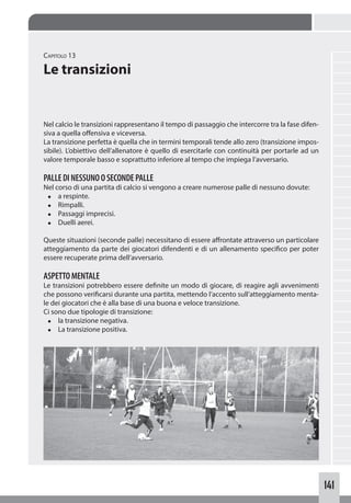 141
Capitolo 13
Le transizioni
Nel calcio le transizioni rappresentano il tempo di passaggio che intercorre tra la fase difen-
siva a quella offensiva e viceversa.
La transizione perfetta è quella che in termini temporali tende allo zero (transizione impos-
sibile). L’obiettivo dell’allenatore è quello di esercitarle con continuità per portarle ad un
valore temporale basso e soprattutto inferiore al tempo che impiega l’avversario.
PALLEDINESSUNOOSECONDEPALLE
Nel corso di una partita di calcio si vengono a creare numerose palle di nessuno dovute:
◆ a respinte.
◆ Rimpalli.
◆ Passaggi imprecisi.
◆ Duelli aerei.
Queste situazioni (seconde palle) necessitano di essere affrontate attraverso un particolare
atteggiamento da parte dei giocatori difendenti e di un allenamento specifico per poter
essere recuperate prima dell’avversario.
ASPETTOMENTALE
Le transizioni potrebbero essere definite un modo di giocare, di reagire agli avvenimenti
che possono verificarsi durante una partita, mettendo l’accento sull’atteggiamento menta-
le dei giocatori che è alla base di una buona e veloce transizione.
Ci sono due tipologie di transizione:
◆ la transizione negativa.
◆ La transizione positiva.
 