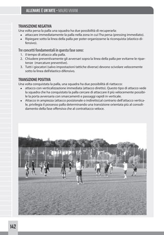 142
Allenare è un’arte - Mauro Viviani
TRANSIZIONENEGATIVA
Una volta persa la palla una squadra ha due possibilità di recuperarla:
◆ attaccare immediatamente la palla nella zona in cui l’ha persa (pressing immediato).
◆ Ripiegare sotto la linea della palla per poter organizzarne la riconquista (elastico di-
fensivo).
Treconcettifondamentaliinquestafasesono:
1. il tempo di attacco alla palla.
2. Chiudere preventivamente gli avversari sopra la linea della palla per evitarne le ripar-
tenze (marcature preventive).
3. Tutti i giocatori (salvo impostazioni tattiche diverse) devono scivolare velocemente
sotto la linea dell’elastico difensivo.
TRANSIZIONEPOSITIVA
Una volta conquistata la palla, una squadra ha due possibilità di riattacco:
◆ attacco con verticalizzazione immediata (attacco diretto). Questo tipo di attacco vede
la squadra che ha conquistato la palla cercare di attaccare il più velocemente possibi-
le la porta avversaria con smarcamenti e passaggi rapidi in verticale.
◆ Attacco in ampiezza (attacco posizionale o indiretto);al contrario dell’attacco vertica-
le, privilegia il possesso palla determinando una transizione orientata più al consoli-
damento della fase offensiva che al contrattacco veloce.
 
