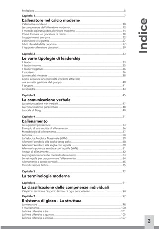 3
Prefazione..........................................................................................................................5
Capitolo 1.........................................................................................................................7
L
’allenatore nel calcio moderno
L’allenatore moderno......................................................................................................10
Le competenze dell’allenatore moderno........................................................................12
Il metodo operativo dell’allenatore moderno.................................................................14
Come formare un giocatore di calcio..............................................................................18
I suggerimenti pre gara...................................................................................................22
L’allenatore e la partita....................................................................................................27
I dati rilevabili dalla panchina..........................................................................................27
Il rapporto allenatore giocatori.......................................................................................29
Capitolo 2.......................................................................................................................33
Le varie tipologie di leadership
Il leader............................................................................................................................33
Il leader interno...............................................................................................................35
Il leader negativo.............................................................................................................36
Il capitano........................................................................................................................36
La mentalità vincente......................................................................................................38
Come acquisire una mentalità vincente attraverso
una corretta gestione del gruppo...................................................................................40
Il gruppo..........................................................................................................................41
La squadra.......................................................................................................................43
Capitolo 3.......................................................................................................................45
La comunicazione verbale
La comunicazione non verbale........................................................................................47
La comunicazione paraverbale........................................................................................48
La scala di Borg...............................................................................................................49
Capitolo 4.......................................................................................................................51
L
’allenamento
La supercompensazione..................................................................................................53
Esempio di una seduta di allenamento...........................................................................56
Metodologie di allenamento...........................................................................................57
La fatica...........................................................................................................................58
La Velocità Aerobica Massimale (VAM)...........................................................................59
Allenare l’aerobico alla soglia senza palla.......................................................................60
Allenare l’aerobico alla soglia con la palla......................................................................60
Allenare la potenza aerobica con la palla (VAN).............................................................61
I mezzi di allenamento.....................................................................................................62
La programmazione dei mezzi di allenamento................................................................63
Le sei regole per programmare l’allenamento................................................................64
Allenamento a secco per ruoli.........................................................................................65
Periodizzazione tattica.....................................................................................................75
Capitolo 5.......................................................................................................................77
La terminologia moderna
Capitolo 6.......................................................................................................................91
La classificazione delle competenze individuali
L’aspetto tecnico e l’aspetto tattico di ogni competenza.............................................94
Capitolo 7.......................................................................................................................97
Il sistema di gioco - La struttura
La marcatura....................................................................................................................98
Il marcamento................................................................................................................100
La linea difensiva a tre...................................................................................................101
La linea difensiva a quattro............................................................................................105
La linea difensiva a cinque............................................................................................107
Indice
 