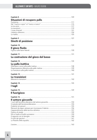 4
Allenare è un’arte - Mauro Viviani
Capitolo 8.....................................................................................................................109
Situazioni di recupero palla
Il pressing......................................................................................................................111
Dal “marco e copro” al “marco e marco”.....................................................................115
Le tre zone.....................................................................................................................117
Le transizioni..................................................................................................................119
I cross chiamati..............................................................................................................121
L’elastico difensivo.........................................................................................................124
La risalita........................................................................................................................125
Capitolo 9.....................................................................................................................127
Giochi di posizione
Capitolo 10...................................................................................................................129
Il gioco fluido
Il gioco sulle fasce laterali.............................................................................................130
Capitolo 11...................................................................................................................131
La costruzione del gioco dal basso
Capitolo 12...................................................................................................................135
La palla inattiva
Difendere a zona sulle palle inattive.............................................................................138
Organizzazione difensiva sulle palle inattive.................................................................139
La marcatura sulle palle inattive....................................................................................140
Capitolo 13...................................................................................................................141
Le transizioni
Allenare le transizioni....................................................................................................143
Capitolo 14...................................................................................................................145
I tagli
Capitolo 15...................................................................................................................149
Il fuorigioco
Capitolo 16...................................................................................................................151
Il settore giovanile
I ruoli dell’istruttore allenatore del settore giovanile.....................................................154
Il metodo dell’istruttore/allenatore...............................................................................155
Il talento nei giovani......................................................................................................155
Elementi da saper valutare per riconoscere il talento...................................................156
L’apprendimento della tecnica calcistica.......................................................................157
Il gioco di strada............................................................................................................159
Da un livello al livello successivo...................................................................................159
Il rapporto con le famiglie.............................................................................................160
Il ruolo dei genitori........................................................................................................161
La filosofia della squadra...............................................................................................162
L’autore..........................................................................................................................163
 