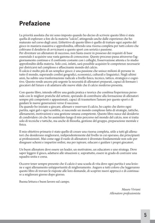 5
Prefazione
La priorità assoluta che mi sono imposto quando ho deciso di scrivere questo libro è stata
quella di esplorare a fon-do la materia “calcio”, attingendo anche dalle esperienze che ho
maturato nel corso degli anni. L’obiettivo di questo libro è quello di trattare ogni aspetto del
gioco in maniera esaustiva e approfondita, offrendo una risorsa completa per tutti coloro che
coltivano il desiderio di avvicinarsi a questo sport con serietà e passione.
Per diventare un allenatore di successo, non basta essere in possesso dei requisiti di base
essenziale è acquisire una vasta gamma di conoscenze. Questo processo passa attraverso l’ag-
giornamento continuo e il confronto costante con i colleghi, l’osservazione attenta e lo studio
approfondito della materia. Solo così, infatti, sarà possibile acquisire le competenze necessarie
per districarsi nel complesso e affascinante mondo del calcio.
Il calcio è molto più di un semplice gioco: è una passione che unisce milioni di persone in
tutto il mondo, superando confini geografici, economici, culturali e linguistici. Negli ultimi
anni, ha subito una trasformazione radicale a livello fisico, tecnico, tattico, strategico e cogni-
tivo. Questo rende ancora più urgente la necessità di allenatori preparati, capaci di formare i
giocatori del futuro e di adattarsi alle nuove sfide che il calcio moderno presenta.
Con questo libro, intendo offrire una guida pratica e teorica che combina l’esperienza perso-
nale con le migliori pratiche del settore, sperando di contribuire alla formazione di allenatori
sempre più competenti e appassionati, capaci di trasmettere l’amore per questo sport e di
guidare le nuove generazioni verso il successo.
Da quando ho iniziato a giocare, allenare e osservare il calcio, ho capito che dietro ogni
partita, ogni gol e ogni sconfitta, si nasconde un mondo complesso fatto di strategie, tattiche,
allenamenti, motivazioni e una gestione umana competente. Questo libro nasce dal desiderio
di condividere ciò che ho assimilato lungo il mio percorso nel mondo del calcio, non si tratta
solo di tecniche e tattiche, ma anche di filosofia, gestione del gruppo, preparazione mentale e
fisica.
Il mio obiettivo primario è stato quello di creare una risorsa completa, utile a tutti gli allena-
tori che desiderano migliorarsi, indipendentemente dal livello in cui operano, dai principianti
ai professionisti. Mai come oggi il ruolo di allenatore è diventato fondamentale non solo per
disegnare schemi e impartire ordini, ma per ispirare, educare e guidare i propri giocatori.
Un buon allenatore deve essere un leader, un motivatore, un educatore e uno stratega. Deve
saper leggere il gioco, adattarsi alle situazioni e, soprattutto, essere in grado di costruire una
squadra unita e coesa.
Occorre tener sempre presente che il calcio è una scuola di vita dove ogni partita è una lezio-
ne e ogni allenamento un’opportunità di miglioramento. Auguro a tutti coloro che leggeranno
questo libro di trovare le risposte alle loro domande, di scoprire nuovi approcci e di continua-
re a migliorare giorno dopo giorno.
Buona lettura e buon lavoro sul campo.
Mauro Viviani
Allenatore professionista
 