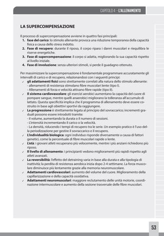 53
Capitolo 4 - L’allenamento
LA SUPERCOMPENSAZIONE
Il processo di supercompensazione avviene in quattro fasi principali:
1. fase del carico: lo stimolo allenante provoca una riduzione temporanea della capacità
fisica a causa dello stress indotto.
2. Fase di recupero: durante il riposo, il corpo ripara i danni muscolari e riequilibra le
riserve energetiche.
3. Fase di supercompensazione: il corpo si adatta, migliorando la sua capacità rispetto
al livello iniziale.
4. Fase di involuzione: senza ulteriori stimoli, si perde il guadagno ottenuto.
Per massimizzare la supercompensazione è fondamentale programmare accuratamente gli
intervalli di carico e di recupero, relazionandosi con i seguenti principi:
✓ gli adattamenti fisici sono strettamente correlati alla natura dello stimolo allenante:
- allenamenti di resistenza stimolano fibre muscolari lente (tipo I).
- Allenamenti di forza e velocità attivano fibre rapide (tipo II).
✓ Il sistema cardiovascolare: gli esercizi aerobici aumentano la capacità del cuore di
pompare sangue, mentre quelli anaerobici migliorano la tolleranza all’accumulo di
lattato. Questa specificità implica che il programma di allenamento deve essere co-
struito in base agli obiettivi sportivi da raggiungere.
✓ La progressione è strettamente legata al principio del sovraccarico; incrementi gra-
duali possono essere introdotti tramite:
- il volume, aumentando la durata o il numero di sessioni.
- L’intensità incrementando il carico o la velocità.
- La densità, riducendo i tempi di recupero tra le serie. Un esempio pratico è l’uso del-
la periodizzazione per gestire il sovraccarico e il recupero.
✓ L’individualità biologica: ogni individuo risponde diversamente a causa di fattori
genetici, come la percentuale di fibre muscolari rapide o lente.
✓ L’età: i giovani atleti recuperano più velocemente, mentre i più anziani richiedono più
riposo.
✓ Il livello di allenamento: i principianti vedono miglioramenti più rapidi rispetto agli
atleti avanzati.
✓ La reversibilità: l’effetto del detraining varia in base alla durata e alla tipologia di
inattività; la perdita di resistenza aerobica inizia dopo 2-4 settimane. La forza musco-
lare diminuisce più lentamente grazie alla memoria neuromuscolare.
✓ Adattamenti cardiovascolari: aumento del volume del cuore. Miglioramento della
capillarizzazione e della capacità ossidativa.
✓ Adattamenti neuromuscolari: maggiore reclutamento delle unità motorie, coordi-
nazione intermuscolare e aumento della sezione trasversale delle fibre muscolari.
 