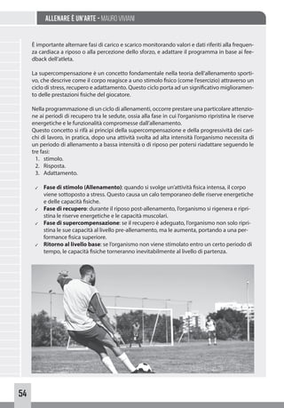 54
Allenare è un’arte - Mauro Viviani
È importante alternare fasi di carico e scarico monitorando valori e dati riferiti alla frequen-
za cardiaca a riposo o alla percezione dello sforzo, e adattare il programma in base ai fee-
dback dell’atleta.
La supercompensazione è un concetto fondamentale nella teoria dell’allenamento sporti-
vo, che descrive come il corpo reagisce a uno stimolo fisico (come l’esercizio) attraverso un
ciclo di stress, recupero e adattamento. Questo ciclo porta ad un significativo miglioramen-
to delle prestazioni fisiche del giocatore.
Nella programmazione di un ciclo di allenamenti, occorre prestare una particolare attenzio-
ne ai periodi di recupero tra le sedute, ossia alla fase in cui l’organismo ripristina le riserve
energetiche e le funzionalità compromesse dall’allenamento.
Questo concetto si rifà ai principi della supercompensazione e della progressività dei cari-
chi di lavoro, in pratica, dopo una attività svolta ad alta intensità l’organismo necessita di
un periodo di allenamento a bassa intensità o di riposo per potersi riadattare seguendo le
tre fasi:
1. stimolo.
2. Risposta.
3. Adattamento.
✓ Fase di stimolo (Allenamento): quando si svolge un’attività fisica intensa, il corpo
viene sottoposto a stress. Questo causa un calo temporaneo delle riserve energetiche
e delle capacità fisiche.
✓ Fase di recupero: durante il riposo post-allenamento, l’organismo si rigenera e ripri-
stina le riserve energetiche e le capacità muscolari.
✓ Fase di supercompensazione: se il recupero è adeguato, l’organismo non solo ripri-
stina le sue capacità al livello pre-allenamento, ma le aumenta, portando a una per-
formance fisica superiore.
✓ Ritorno al livello base: se l’organismo non viene stimolato entro un certo periodo di
tempo, le capacità fisiche torneranno inevitabilmente al livello di partenza.
 