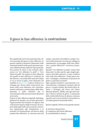 Bangsbo:Layout 1

03/04/2008

10.48

Pagina 97

CAPITOLO 11

Il gioco in fase offensiva: la costruzione

Nei capitoli dal 3 al 9 sono stati descritti i diversi principi del gioco in fase offensiva. In
questo capitolo si punterà l’attenzione sulle
situazioni tattiche nelle quali i giocatori possono effettivamente utilizzare quei principi.
Una partita di calcio è una costante alternanza tra “noi abbiamo la palla” e “loro
hanno la palla”. Sia il gioco in fase offensiva
che quello in fase difensiva è costituito da
fasi diverse, a seconda della zone del campo
in cui si trova la palla, come illustrato nel
modello in igura 11.1. Il gioco d’attacco si
sviluppa per mezzo della costruzione che
inizia nella zona difensiva, del consolidamento realizzato a centrocampo, dello sfondamento o della ri initura che si
concretizzano nella zona prossima alla porta
avversaria.
Il gioco in fase difensiva dipende dall’atteggiamento di squadra, ma in linea generale è
rappresentato dal tentativo di opporsi alla
costruzione di gioco degli avversari, di recupero della palla nella zona centrale e di strenua opposizione agli sfondamenti e ai
tentativi di inalizzazione all’interno della
propria fase difensiva. In ciascuna zona del

campo i giocatori dovrebbero sempre trovarsi nella posizione corretta per adeguarsi
rapidamente al passaggio dalla fase offensiva a quella difensiva e viceversa (transizione).
Quando “noi abbiamo la palla”, siamo tutti
attaccanti; in altre parole, ogni singolo giocatore dovrebbe pensare a come rendersi
utile sulle linee offensive: “Come posso aiutare i compagni a mantenere il possesso di
palla e a portarla in avanti?”
Ogni squadra desidera, consciamente o inconsciamente, sviluppare il proprio stile di
gioco e i propri sistemi. Nel nostro libro Sistemi e Strategie del Gioco del Calcio
(Human Kinetics, 2000), sono già stati trattati i diversi sistemi di gioco. A proposito
della scelta della forma di attacco, ciascuna
squadra può trarre bene icio lavorando su
un’ampia gamma di principi tattici.
Questo capitolo è diviso in tre grandi sezioni:
1. Il rilancio del portiere.
2. L’ampiezza del fronte offensivo.
3. La profondità in attacco.

Bangsbo-Peitersen

97

 